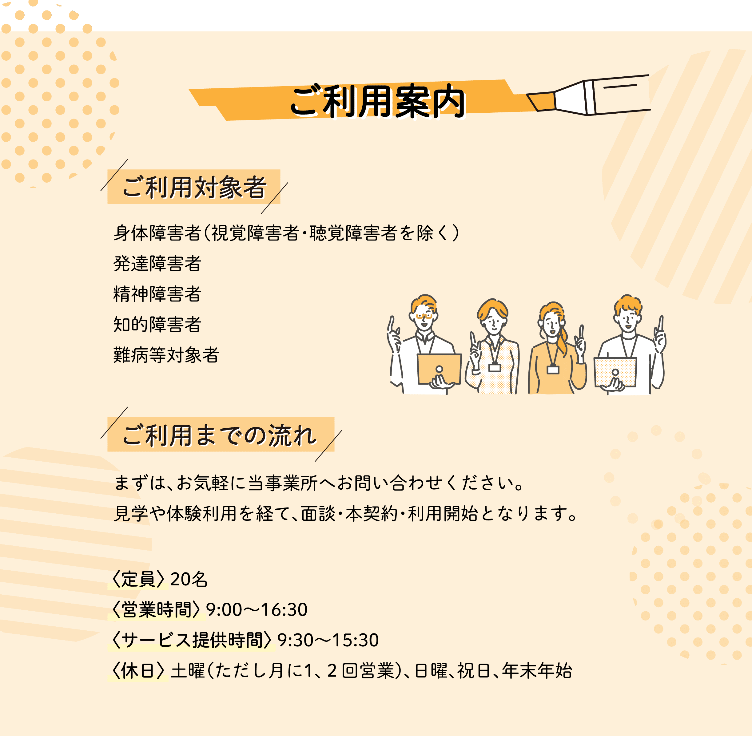 ご利用案内 ご利用対象者 身体障害者（視覚障害者・聴覚障害者を除く）発達障害者 精神障害者 知的障害者 難病等対象者 ご利用までの流れ まずは、お気軽に当事業所へお問い合わせください。見学や体験利用を経て、面談・本契約・利用開始となります。